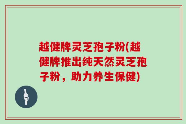 越健牌灵芝孢子粉(越健牌推出纯天然灵芝孢子粉,助力养生保健)-第1张图片-灵芝大师 越健牌灵芝孢子粉(越健牌推出纯天然灵芝孢子粉,助力养生保健)-第1张图片-灵芝大师