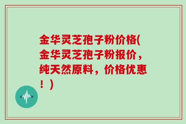 金华灵芝孢子粉价格(金华灵芝孢子粉报价，纯天然原料，价格优惠！)