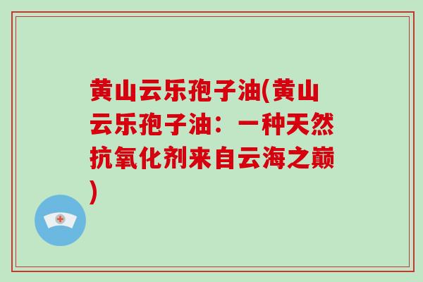 黄山云乐孢子油(黄山云乐孢子油：一种天然抗氧化剂来自云海之巅)