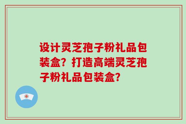 设计灵芝孢子粉礼品包装盒？打造高端灵芝孢子粉礼品包装盒？