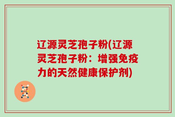 辽源灵芝孢子粉(辽源灵芝孢子粉：增强免疫力的天然健康保护剂)