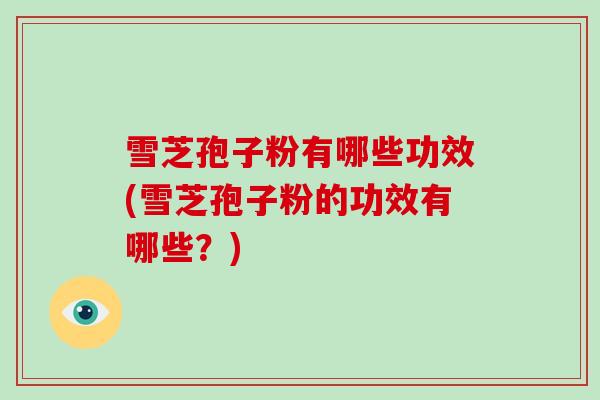 雪芝孢子粉有哪些功效(雪芝孢子粉的功效有哪些？)