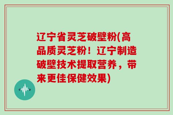 辽宁省灵芝破壁粉(高品质灵芝粉！辽宁制造破壁技术提取营养，带来更佳保健效果)