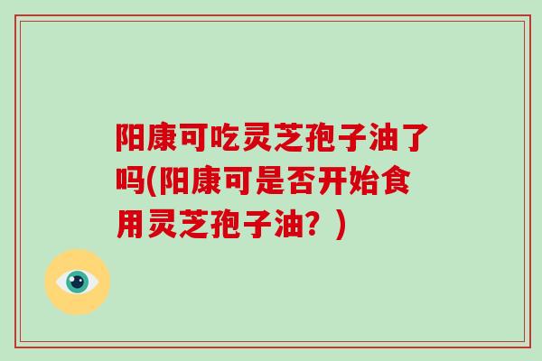 阳康可吃灵芝孢子油了吗(阳康可是否开始食用灵芝孢子油？)