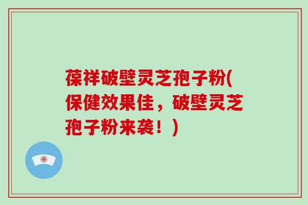 葆祥破壁灵芝孢子粉(保健效果佳，破壁灵芝孢子粉来袭！)