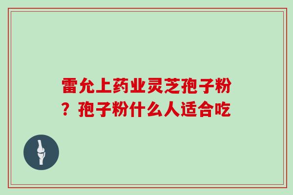 雷允上药业灵芝孢子粉？孢子粉什么人适合吃