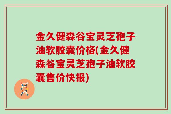 金久健森谷宝灵芝孢子油软胶囊价格(金久健森谷宝灵芝孢子油软胶囊售价快报)