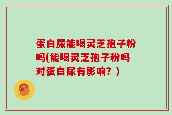 蛋白尿能喝灵芝孢子粉吗(能喝灵芝孢子粉吗对蛋白尿有影响？)
