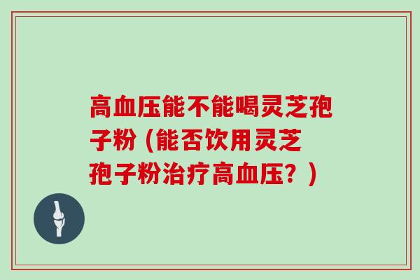 高血压能不能喝灵芝孢子粉 (能否饮用灵芝孢子粉治疗高血压？)