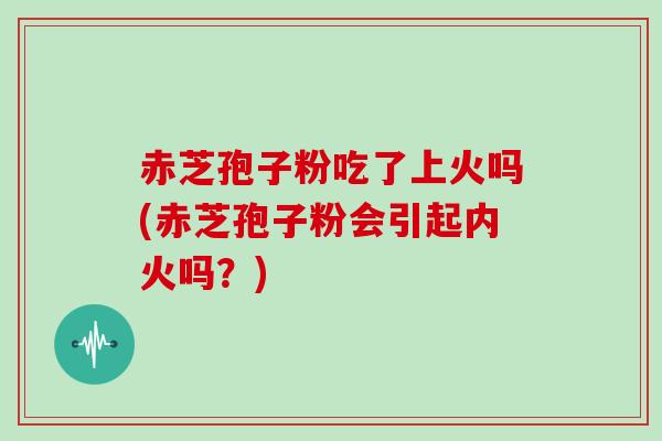 赤芝孢子粉吃了上火吗(赤芝孢子粉会引起内火吗?)-第1张图片-灵芝大师 赤芝孢子粉吃了上火吗(赤芝孢子粉会引起内火吗?)-第1张图片-灵芝大师