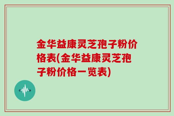 金华益康灵芝孢子粉价格表(金华益康灵芝孢子粉价格一览表)