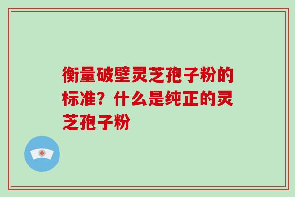 衡量破壁灵芝孢子粉的标准？什么是纯正的灵芝孢子粉