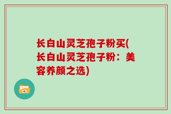 长白山灵芝孢子粉买(长白山灵芝孢子粉：美容养颜之选)