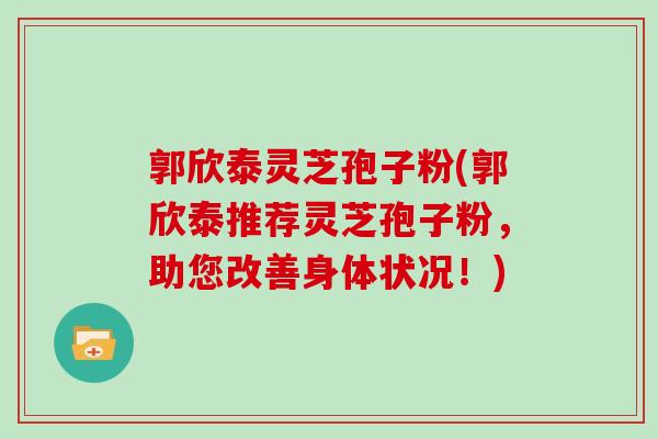 郭欣泰灵芝孢子粉(郭欣泰推荐灵芝孢子粉，助您改善身体状况！)