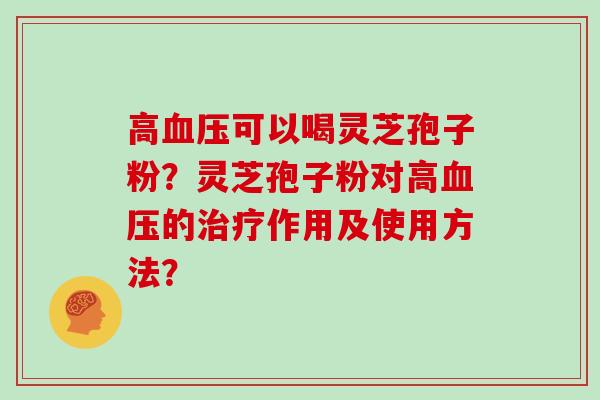 高血压可以喝灵芝孢子粉？灵芝孢子粉对高血压的治疗作用及使用方法？