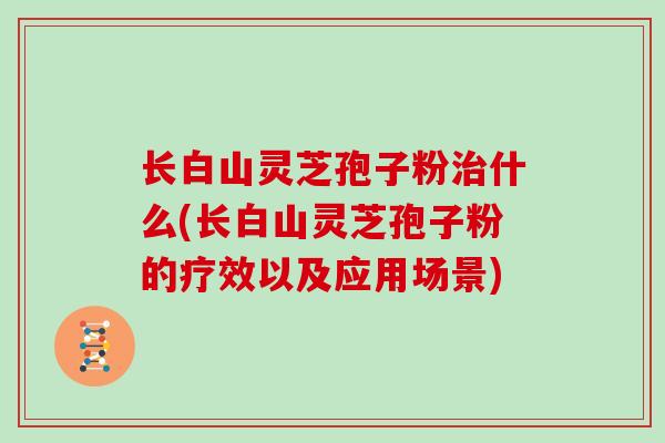 长白山灵芝孢子粉治什么(长白山灵芝孢子粉的疗效以及应用场景)
