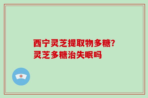 西宁灵芝提取物多糖？灵芝多糖治失眠吗