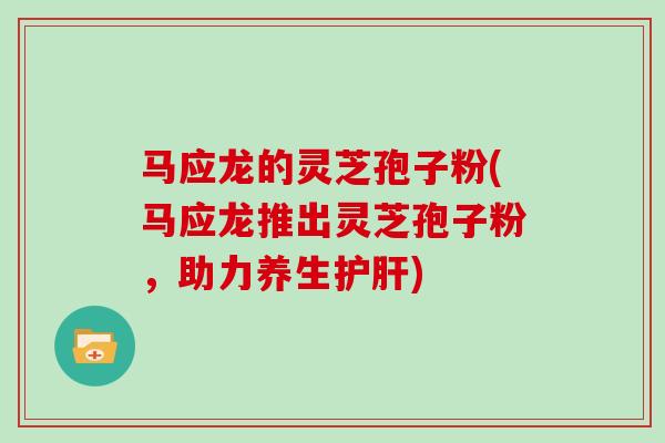 马应龙的灵芝孢子粉(马应龙推出灵芝孢子粉，助力养生护肝)