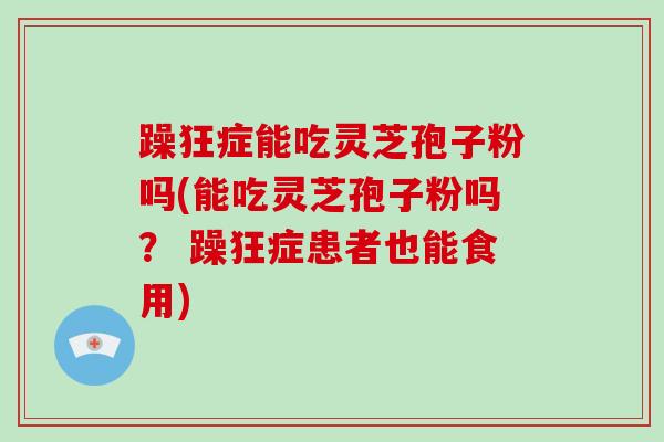 躁狂症能吃灵芝孢子粉吗(能吃灵芝孢子粉吗？ 躁狂症患者也能食用)