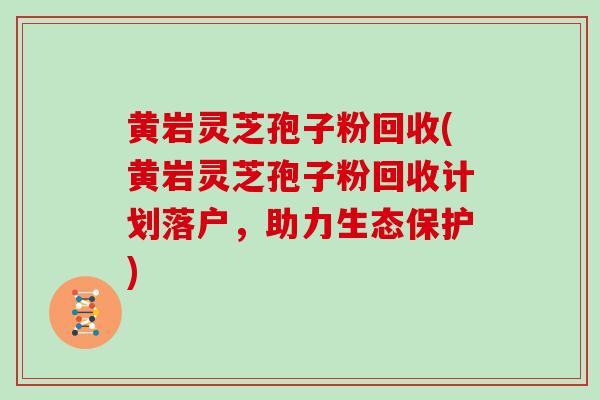 黄岩灵芝孢子粉回收(黄岩灵芝孢子粉回收计划落户，助力生态保护)