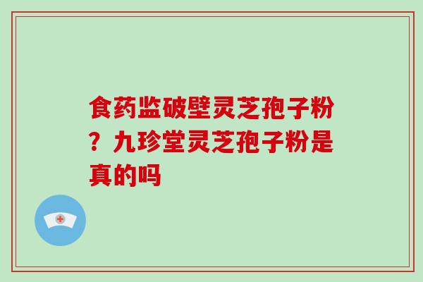 食药监破壁灵芝孢子粉？九珍堂灵芝孢子粉是真的吗