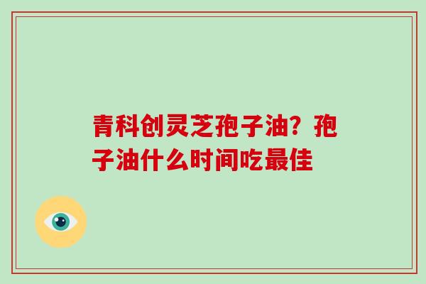 青科创灵芝孢子油？孢子油什么时间吃最佳