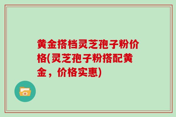 黄金搭档灵芝孢子粉价格(灵芝孢子粉搭配黄金，价格实惠)