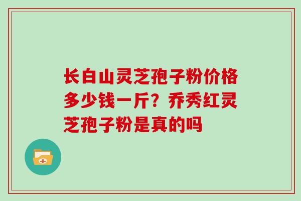 长白山灵芝孢子粉价格多少钱一斤？乔秀红灵芝孢子粉是真的吗