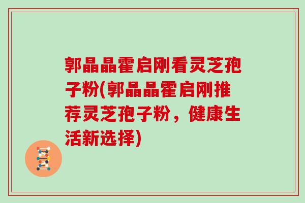 郭晶晶霍启刚看灵芝孢子粉(郭晶晶霍启刚推荐灵芝孢子粉，健康生活新选择)