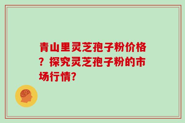 青山里灵芝孢子粉价格？探究灵芝孢子粉的市场行情？