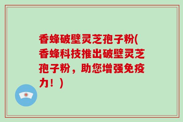 香蜂破壁灵芝孢子粉(香蜂科技推出破壁灵芝孢子粉，助您增强免疫力！)