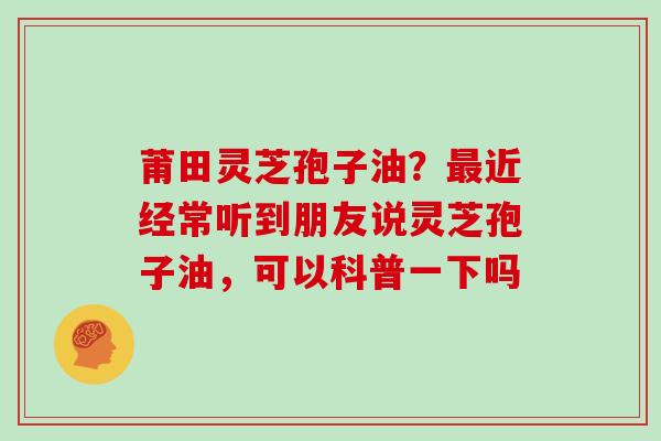 莆田灵芝孢子油？最近经常听到朋友说灵芝孢子油，可以科普一下吗