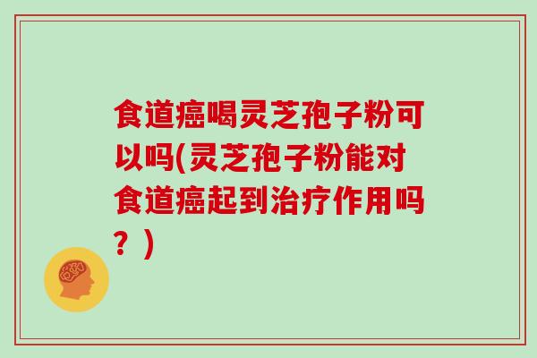 食道癌喝灵芝孢子粉可以吗(灵芝孢子粉能对食道癌起到治疗作用吗？)