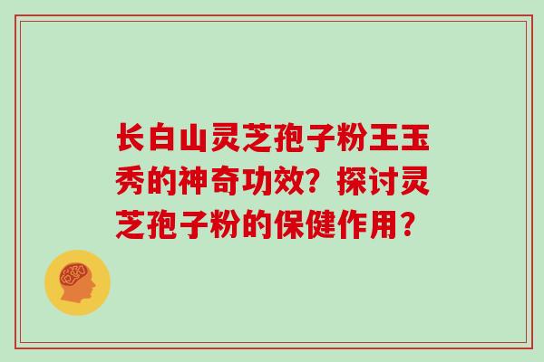 长白山灵芝孢子粉王玉秀的神奇功效？探讨灵芝孢子粉的保健作用？