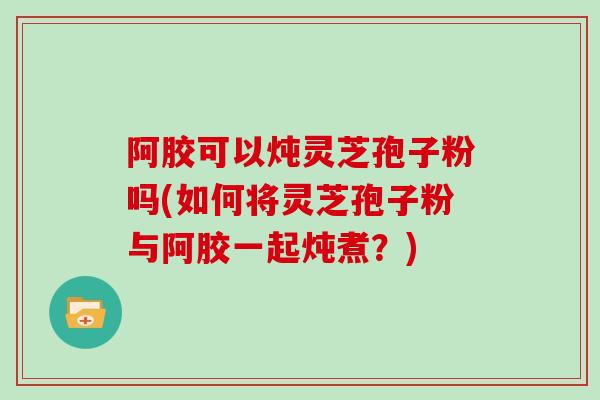 阿胶可以炖灵芝孢子粉吗(如何将灵芝孢子粉与阿胶一起炖煮？)