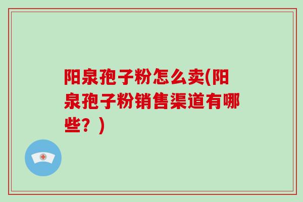 阳泉孢子粉怎么卖(阳泉孢子粉销售渠道有哪些？)