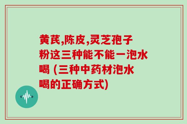 黄芪,陈皮,灵芝孢子粉这三种能不能一泡水喝 (三种中药材泡水喝的正确方式)