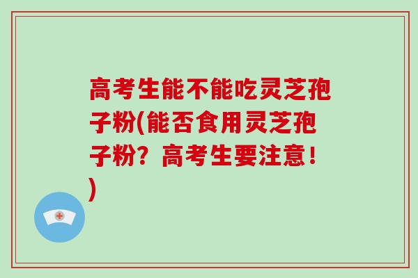 高考生能不能吃灵芝孢子粉(能否食用灵芝孢子粉？高考生要注意！)