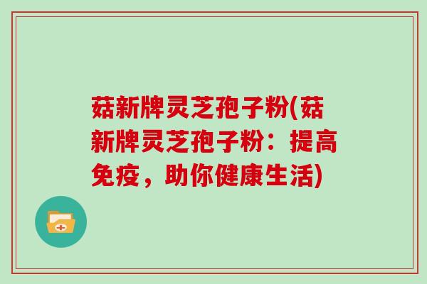 菇新牌灵芝孢子粉(菇新牌灵芝孢子粉：提高免疫，助你健康生活)