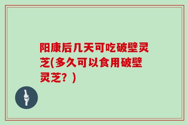 阳康后几天可吃破壁灵芝(多久可以食用破壁灵芝？)