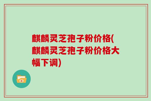 麒麟灵芝孢子粉价格(麒麟灵芝孢子粉价格大幅下调)