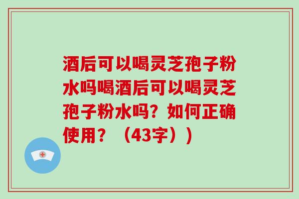 酒后可以喝灵芝孢子粉水吗喝酒后可以喝灵芝孢子粉水吗？如何正确使用？（43字）)
