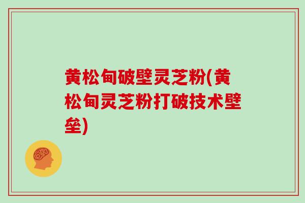 黄松甸破壁灵芝粉(黄松甸灵芝粉打破技术壁垒)