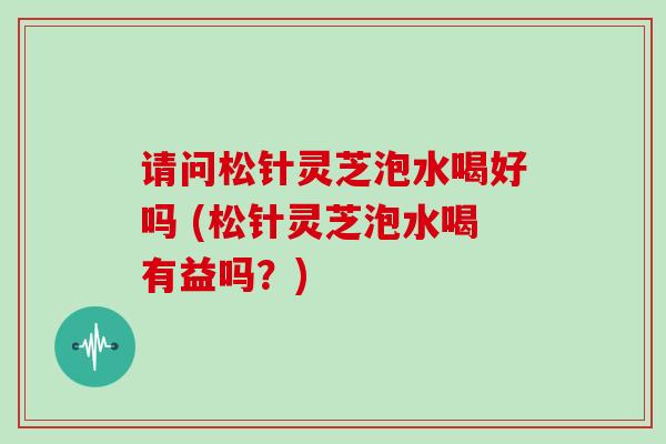 请问松针灵芝泡水喝好吗 (松针灵芝泡水喝有益吗？)