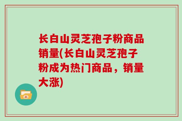 长白山灵芝孢子粉商品销量(长白山灵芝孢子粉成为热门商品,销量大涨)-第1张图片-灵芝大师 长白山灵芝孢子粉商品销量(长白山灵芝孢子粉成为热门商品,销量大涨)-第1张图片-灵芝大师