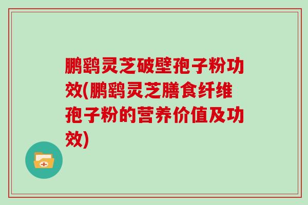 鹏鹞灵芝破壁孢子粉功效(鹏鹞灵芝膳食纤维孢子粉的营养价值及功效)