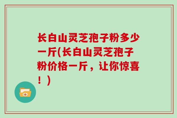 长白山灵芝孢子粉多少一斤(长白山灵芝孢子粉价格一斤，让你惊喜！)