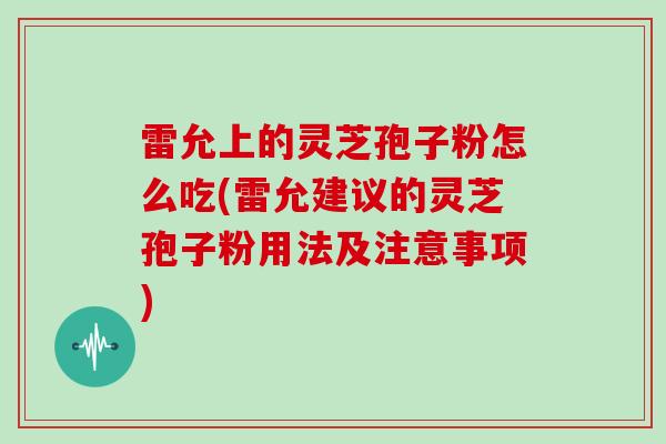 雷允上的灵芝孢子粉怎么吃(雷允建议的灵芝孢子粉用法及注意事项)