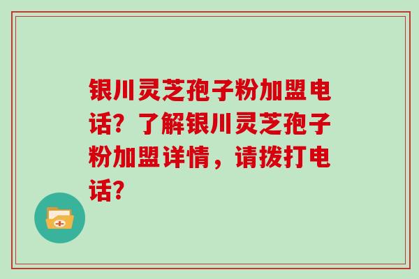 银川灵芝孢子粉加盟电话？了解银川灵芝孢子粉加盟详情，请拨打电话？