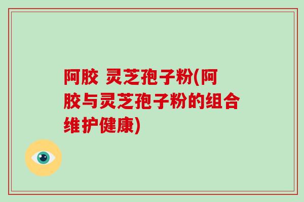 阿胶 灵芝孢子粉(阿胶与灵芝孢子粉的组合维护健康)